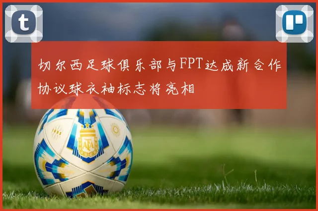 切尔西足球俱乐部与FPT达成新合作协议球衣袖标志将亮相