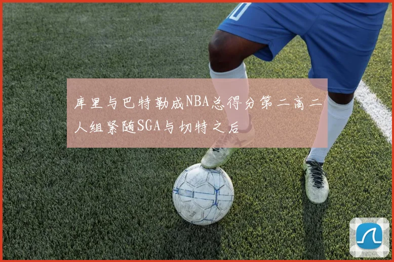 库里与巴特勒成NBA总得分第二高二人组紧随SGA与切特之后