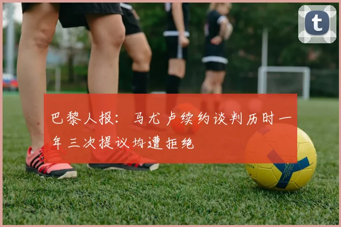 巴黎人报：马尤卢续约谈判历时一年三次提议均遭拒绝