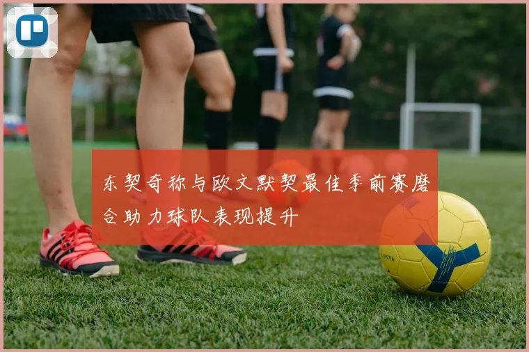 东契奇称与欧文默契最佳季前赛磨合助力球队表现提升