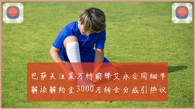 巴萨关注莱万特前锋艾永合同细节解读解约金3000万转会分成引热议