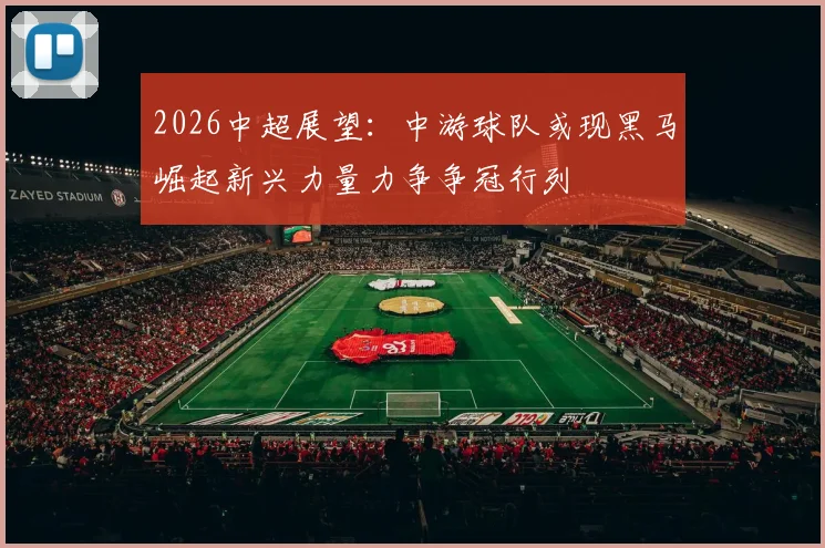 2026中超展望：中游球队或现黑马崛起新兴力量力争争冠行列