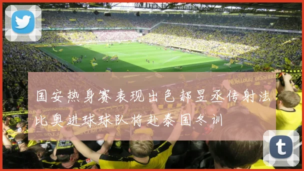 国安热身赛表现出色郝昱丞传射法比奥进球球队将赴泰国冬训
