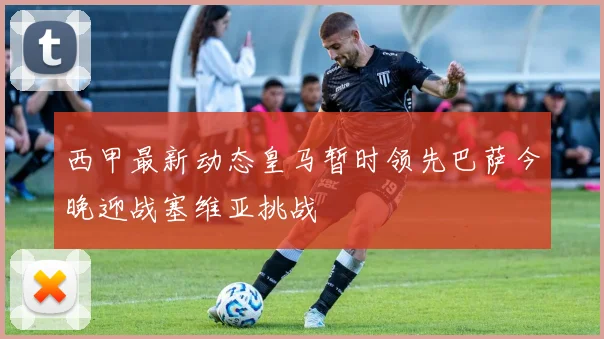 西甲最新动态皇马暂时领先巴萨今晚迎战塞维亚挑战