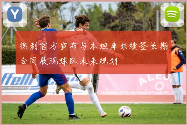 热刺官方宣布与本坦库尔续签长期合同展现球队未来规划