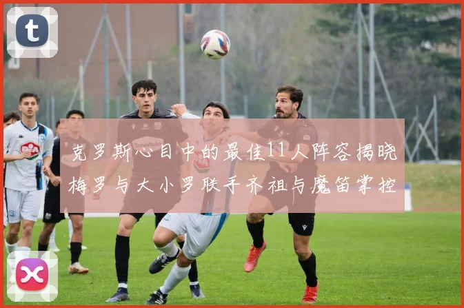 克罗斯心目中的最佳11人阵容揭晓梅罗与大小罗联手齐祖与魔笛掌控中场