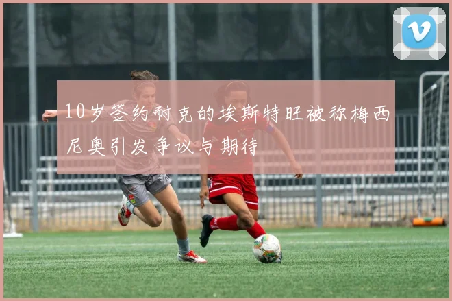 10岁签约耐克的埃斯特旺被称梅西尼奥引发争议与期待