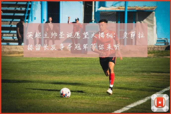 英超主帅圣诞愿望大揭秘：卖萨拉赫留长发争夺冠军等你来听