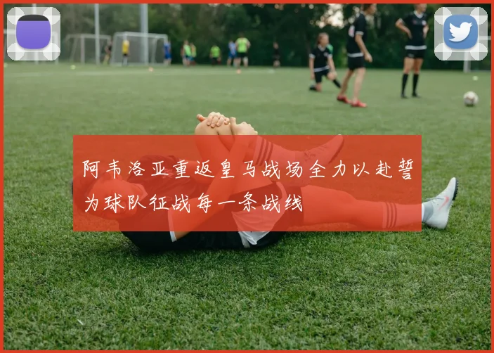 阿韦洛亚重返皇马战场全力以赴誓为球队征战每一条战线