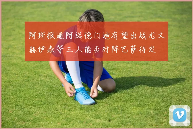 阿斯报道阿诺德门迪有望出战尤文赫伊森等三人能否对阵巴萨待定