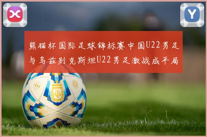 熊猫杯国际足球锦标赛中国U22男足与乌兹别克斯坦U22男足激战成平局