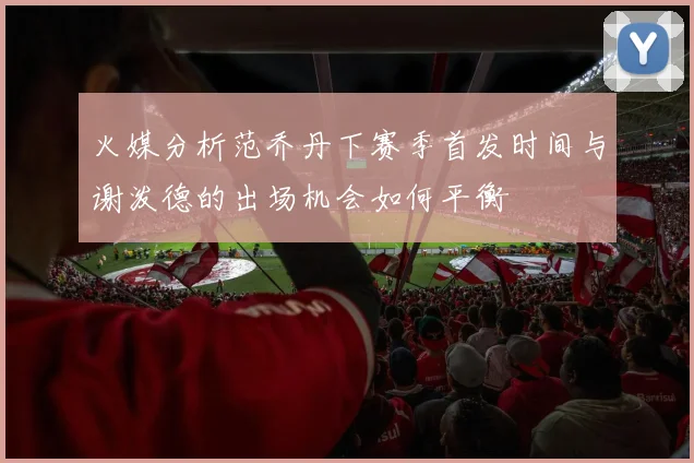 火媒分析范乔丹下赛季首发时间与谢泼德的出场机会如何平衡