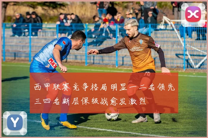 西甲联赛竞争格局明显一二名领先三四名断层保级战愈发激烈