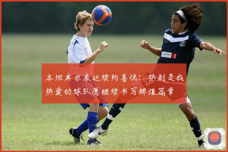 本坦库尔表达续约喜悦：热刺是我热爱的球队愿继续书写辉煌篇章
