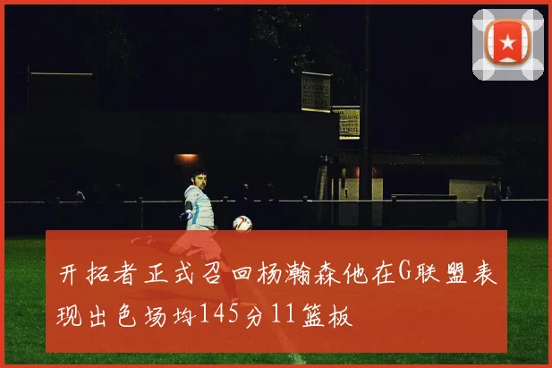 开拓者正式召回杨瀚森他在G联盟表现出色场均145分11篮板