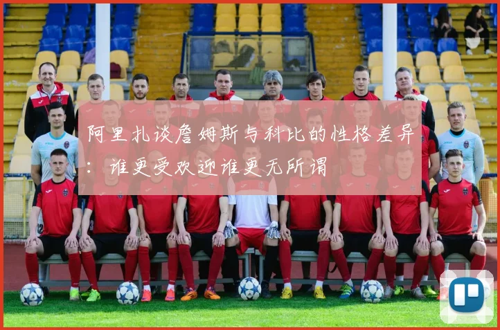 阿里扎谈詹姆斯与科比的性格差异：谁更受欢迎谁更无所谓