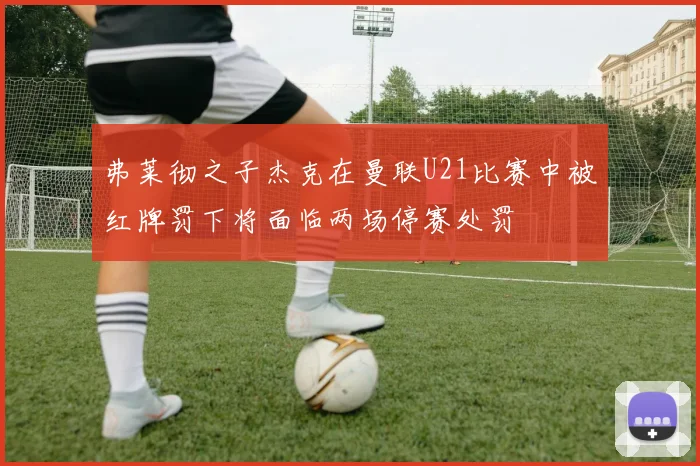 弗莱彻之子杰克在曼联U21比赛中被红牌罚下将面临两场停赛处罚