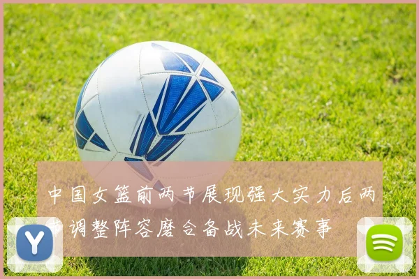 中国女篮前两节展现强大实力后两节调整阵容磨合备战未来赛事