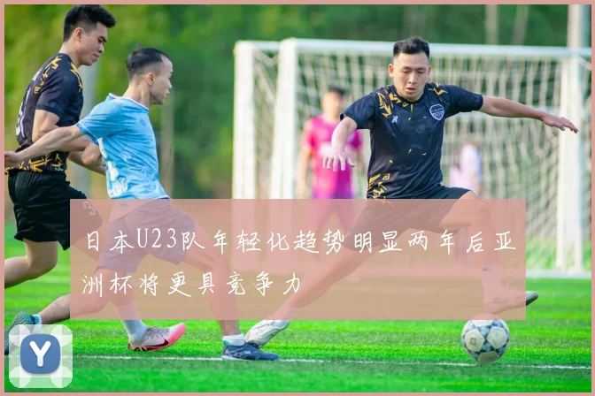 日本U23队年轻化趋势明显两年后亚洲杯将更具竞争力