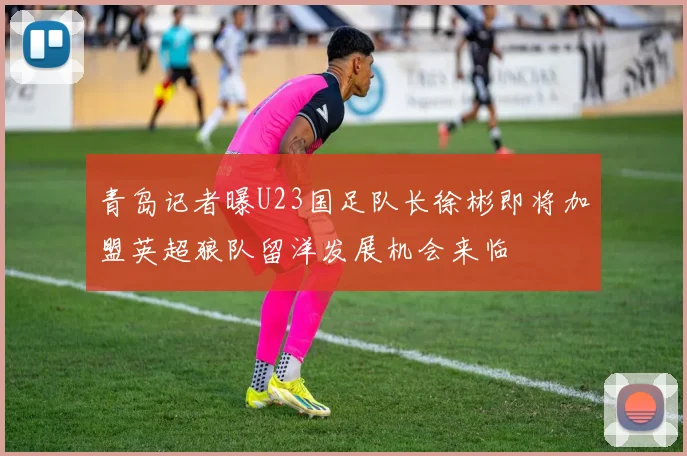 青岛记者曝U23国足队长徐彬即将加盟英超狼队留洋发展机会来临